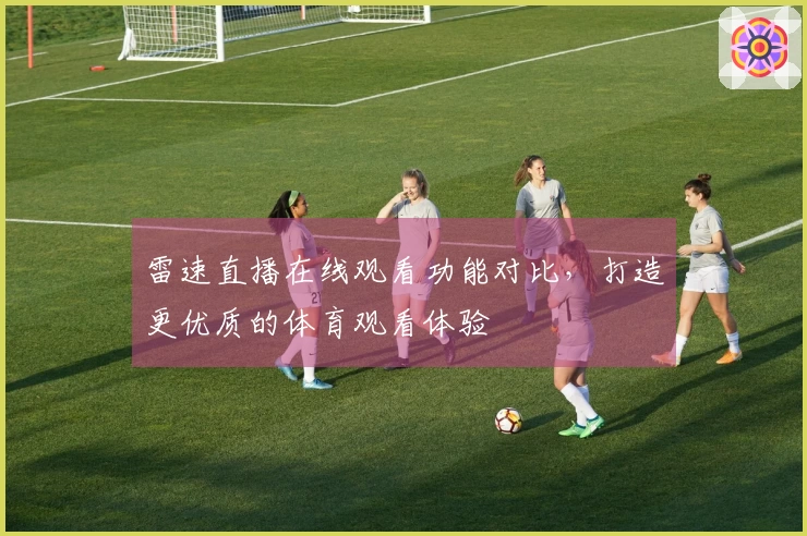 雷速直播在线观看功能对比，打造更优质的体育观看体验